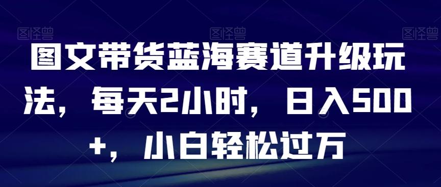 图文带货蓝海赛道升级玩法，每天2小时，日入500+，小白轻松过万-木白网创