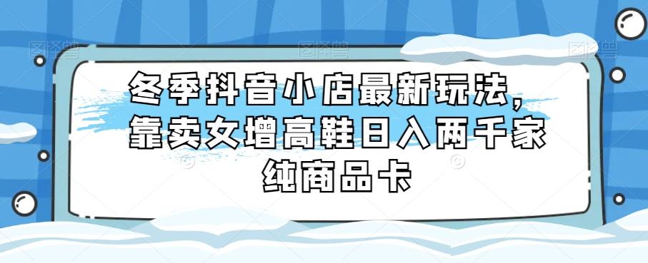 冬季抖音小店最新玩法，靠卖女增高鞋日入两千家纯商品卡【揭秘】-木白网创