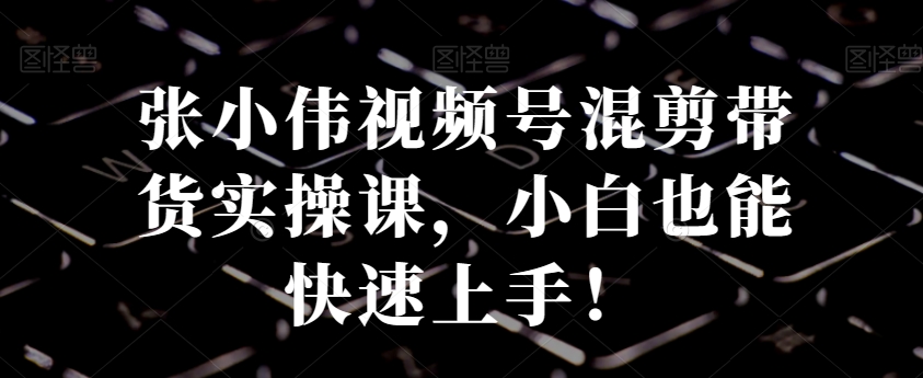 张小伟视频号混剪带货实操课，小白也能快速上手！-木白网创