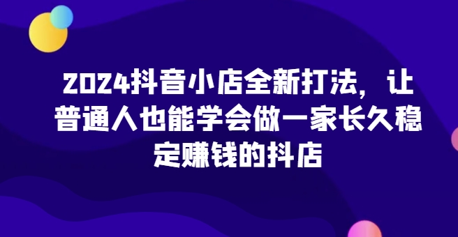 2024抖音小店全新打法，让普通人也能学会做一家长久稳定赚钱的抖店(更新)-木白网创