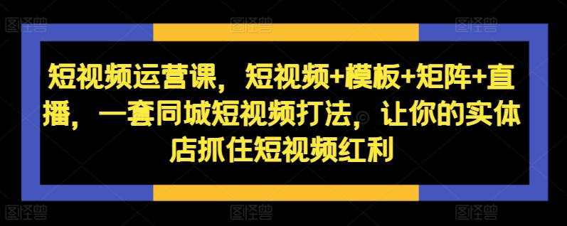 短视频运营课，短视频+模板+矩阵+直播，一套同城短视频打法，让你的实体店抓住短视频红利-木白网创