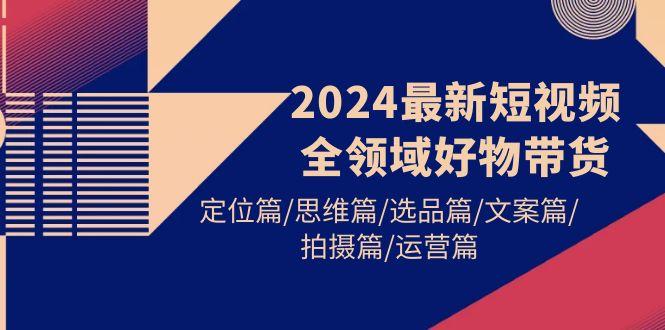 (9818期)2024最新短视频全领域好物带货 定位篇/思维篇/选品篇/文案篇/拍摄篇/运营篇-木白网创