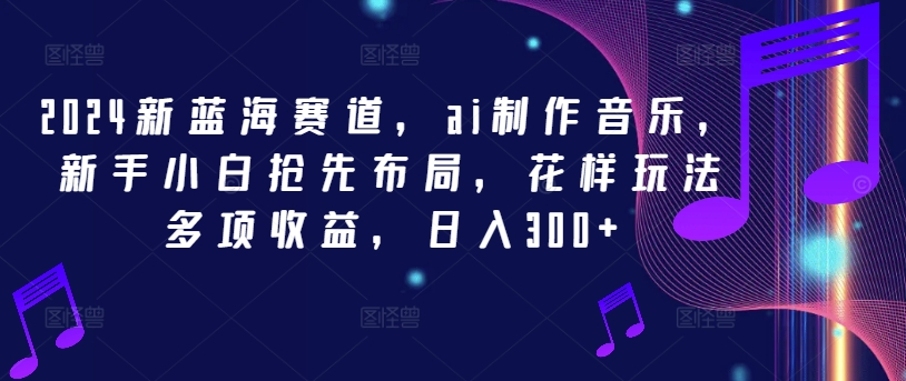 2024新蓝海赛道，ai制作音乐，新手小白抢先布局，花样玩法多项收益，日入300+【揭秘】-木白网创