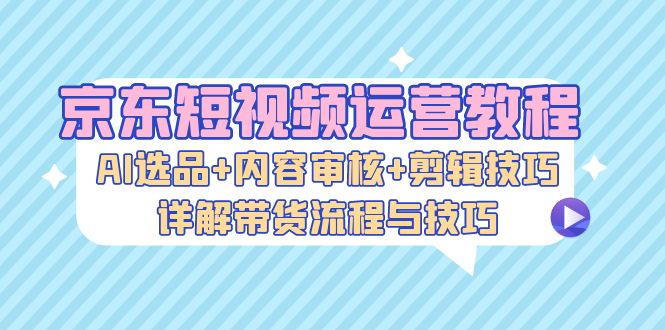 京东短视频运营教程：AI选品+内容审核+剪辑技巧，详解带货流程与技巧-木白网创