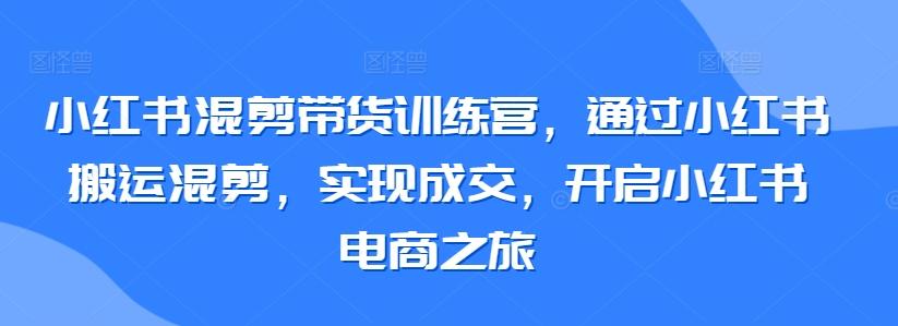 小红书混剪带货训练营，通过小红书搬运混剪，实现成交，开启小红书电商之旅-木白网创