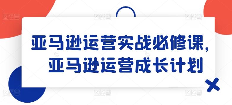 亚马逊运营实战必修课，亚马逊运营成长计划-木白网创