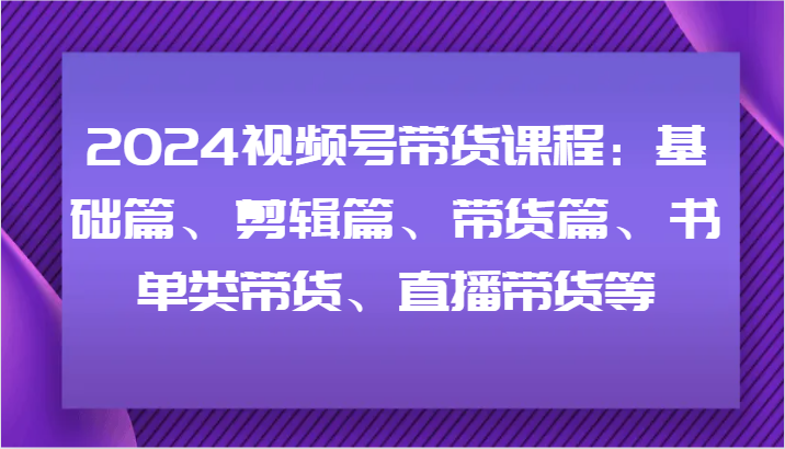 2024视频号带货课程：基础篇、剪辑篇、带货篇、书单类带货、直播带货等-木白网创