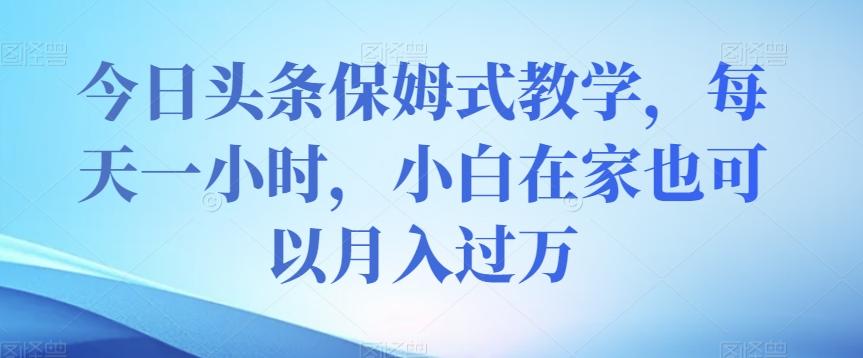 今日头条保姆式教学，每天一小时，小白在家也可以月入过万【揭秘】-木白网创
