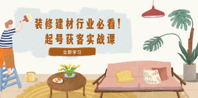 装修-建材行业必看！起号获客实战课：精准定位+爆款视频+高效运营-木白网创