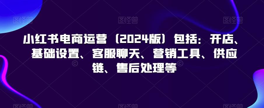 小红书电商运营(2024版)包括：开店、基础设置、客服聊天、营销工具、供应链、售后处理等-木白网创