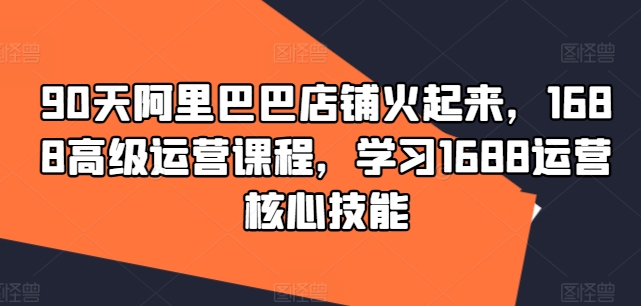 90天阿里巴巴店铺火起来，1688高级运营课程，学习1688运营核心技能-木白网创