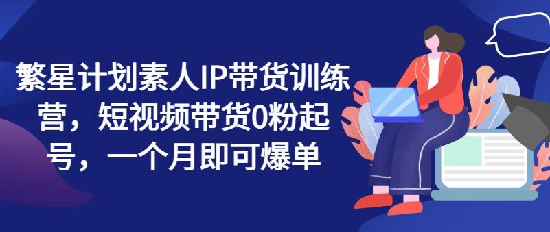 繁星计划素人IP带货训练营，短视频带货0粉起号，一个月即可爆单-木白网创