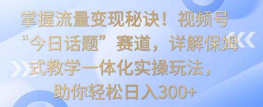 掌握流量变现秘诀！视频号“今日话题”赛道，详解保姆式教学一体化实操玩法，助你轻松日入300+【揭秘】-木白网创
