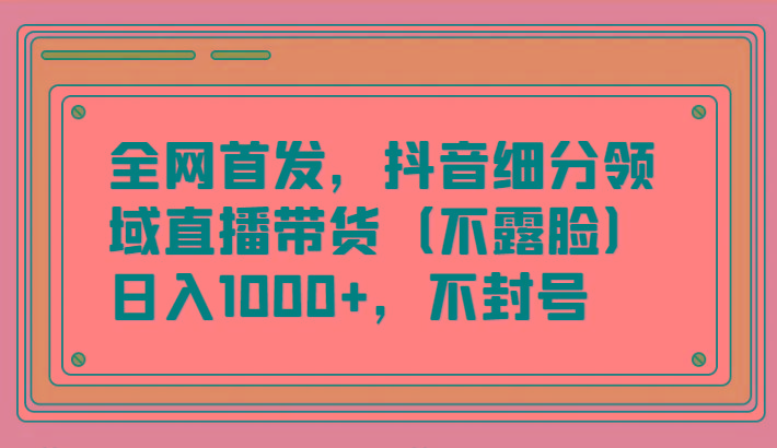 全网首发，抖音细分领域直播带货(不露脸)项目，日入1000+，不封号-木白网创