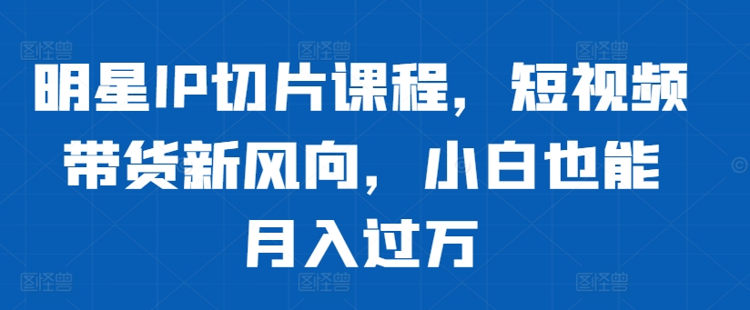 明星IP切片课程，短视频带货新风向，小白也能月入过万-木白网创